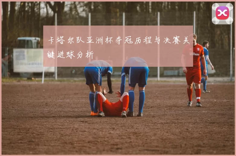 卡塔尔队亚洲杯夺冠历程与决赛关键进球分析