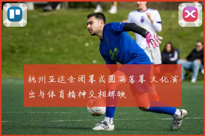 杭州亚运会闭幕式圆满落幕 文化演出与体育精神交相辉映
