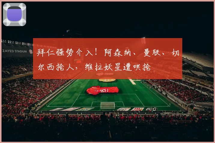 拜仁强势介入！阿森纳、曼联、切尔西抢人，维拉妖星遭哄抢