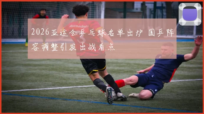 2026亚运会乒乓球名单出炉 国乒阵容调整引发出战看点