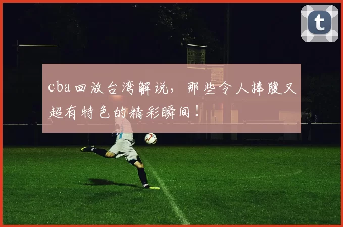 cba回放台湾解说，那些令人捧腹又超有特色的精彩瞬间！