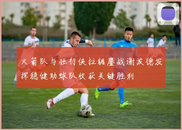 火箭队与独行侠拉锯鏖战谢泼德发挥稳健助球队收获关键胜利