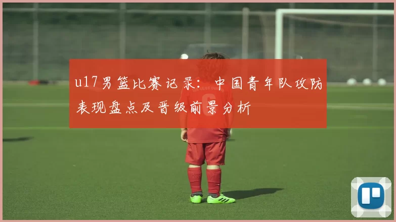 u17男篮比赛记录：中国青年队攻防表现盘点及晋级前景分析