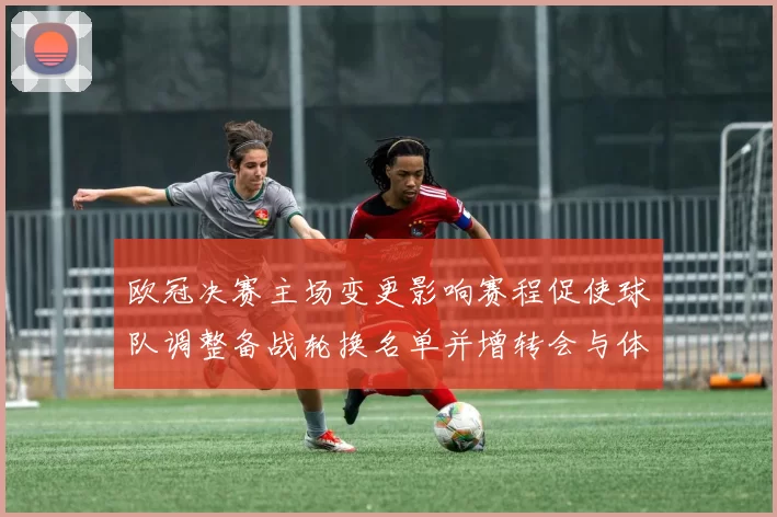 欧冠决赛主场变更影响赛程促使球队调整备战轮换名单并增转会与体能压力