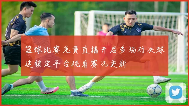 篮球比赛免费直播开启多场对决球迷锁定平台观看赛况更新