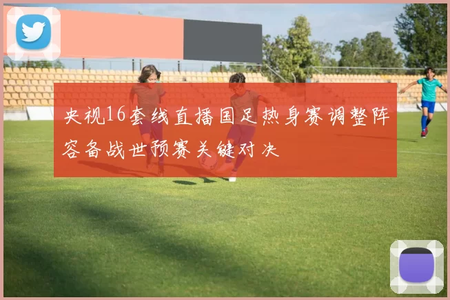 央视16套线直播国足热身赛调整阵容备战世预赛关键对决