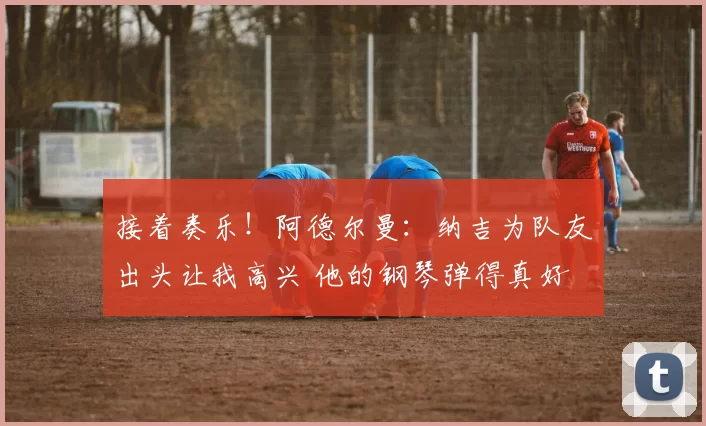 接着奏乐！阿德尔曼：纳吉为队友出头让我高兴 他的钢琴弹得真好