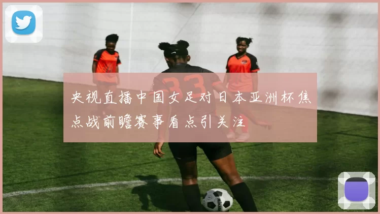 央视直播中国女足对日本亚洲杯焦点战前瞻赛事看点引关注