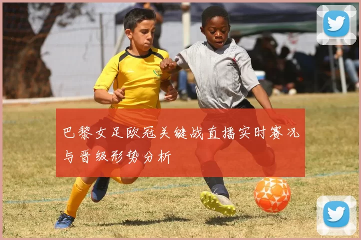 巴黎女足欧冠关键战直播实时赛况与晋级形势分析