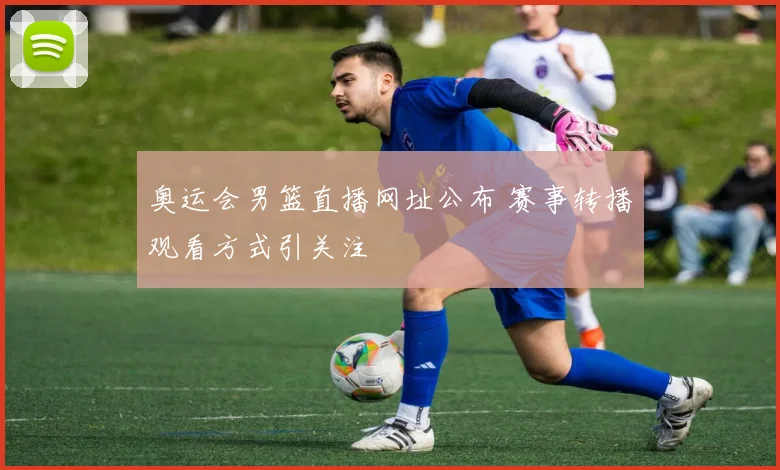 奥运会男篮直播网址公布 赛事转播观看方式引关注