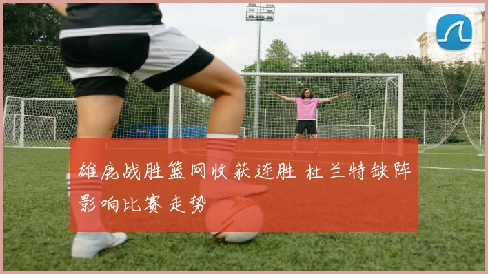 雄鹿战胜篮网收获连胜 杜兰特缺阵影响比赛走势