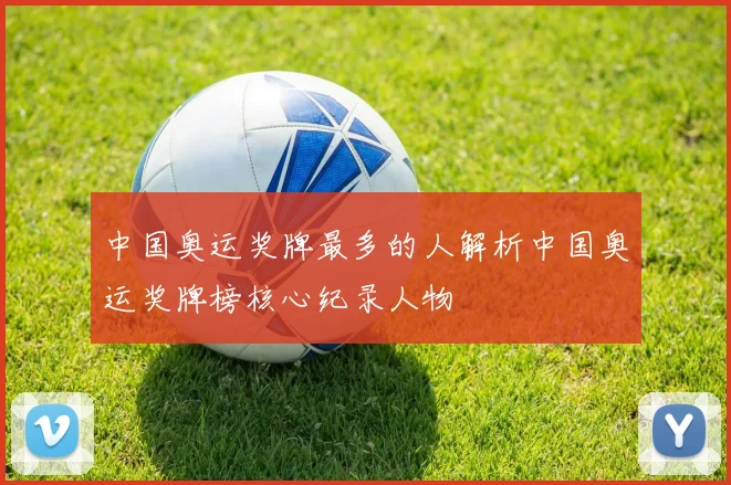 中国奥运奖牌最多的人解析中国奥运奖牌榜核心纪录人物