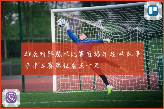 雄鹿对阵魔术比赛直播开启 两队争夺季后赛席位看点十足