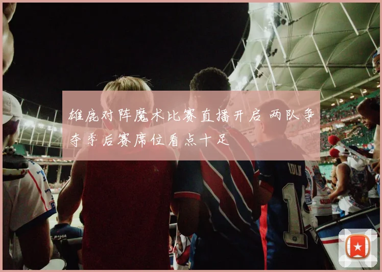 雄鹿对阵魔术比赛直播开启 两队争夺季后赛席位看点十足