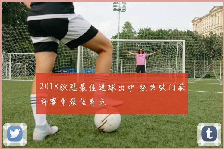 2018欧冠最佳进球出炉 经典破门获评赛季最佳看点